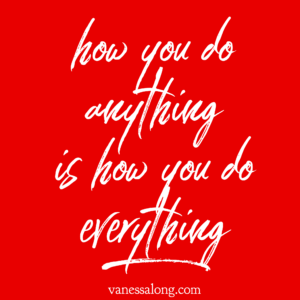 how you do anything is how you do everything